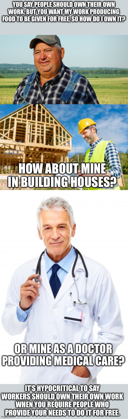 YOU SAY PEOPLE SHOULD OWN THEIR OWN WORK, BUT YOU WANT MY WORK PRODUCING FOOD TO BE GIVEN FOR FREE, SO HOW DO I OWN IT? HOW ABOUT MINE IN BUILDING HOUSES? OR MINE AS A DOCTOR PROVIDING MEDICAL CARE? IT’S HYPOCRITICAL TO SAY WORKERS SHOULD OWN THEIR OWN WORK WHEN YOU REQUIRE PEOPLE WHO PROVIDE YOUR NEEDS TO DO IT FOR FREE. | image tagged in farmer honest work,doctor | made w/ Imgflip meme maker