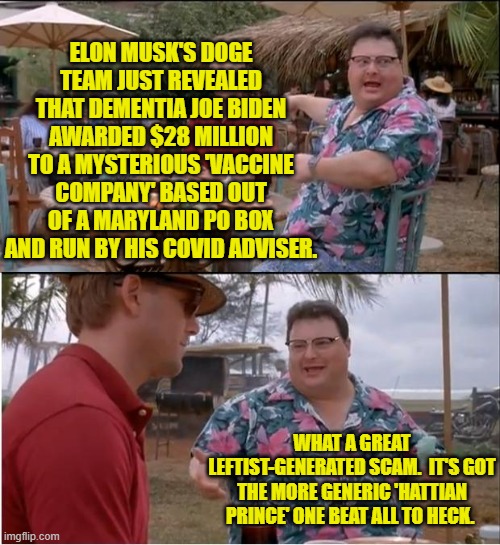 Just how much advantage of a dementia patient did joe's 'advisors' take? | ELON MUSK'S DOGE TEAM JUST REVEALED THAT DEMENTIA JOE BIDEN AWARDED $28 MILLION TO A MYSTERIOUS 'VACCINE COMPANY' BASED OUT OF A MARYLAND PO BOX AND RUN BY HIS COVID ADVISER. WHAT A GREAT LEFTIST-GENERATED SCAM.  IT'S GOT THE MORE GENERIC 'HATTIAN PRINCE' ONE BEAT ALL TO HECK. | image tagged in see nobody cares | made w/ Imgflip meme maker