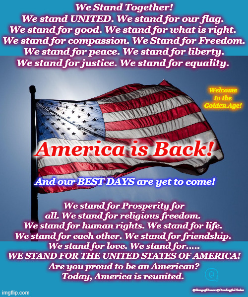 We Stand Together | We Stand Together!
We stand UNITED. We stand for our flag. 
We stand for good. We stand for what is right. 
We stand for compassion. We Stand for Freedom.
We stand for peace. We stand for liberty.
We stand for justice. We stand for equality. Welcome to the Golden Age! America is Back! We stand for Prosperity for all. We stand for religious freedom. 
We stand for human rights. We stand for life. 
We stand for each other. We stand for friendship. 
We stand for love. We stand for.....
WE STAND FOR THE UNITED STATES OF AMERICA!
Are you proud to be an American?
Today, America is reunited. And our BEST DAYS are yet to come! Q; @SongofGrace @OneJoyfulNoise | image tagged in patriotic encouragement | made w/ Imgflip meme maker