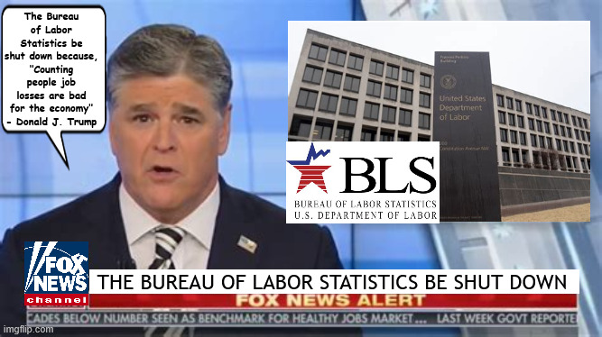 FOXAGANDA Bureau of Labor Statistics shuttered | The Bureau of Labor Statistics be shut down because, "Counting people job losses are bad for the economy" - Donald J. Trump; THE BUREAU OF LABOR STATISTICS BE SHUT DOWN | image tagged in foxaganda bureau of labor statistics shuttered,truth can't be told,unemploment,record job losses,maga disater,sean hannity | made w/ Imgflip meme maker