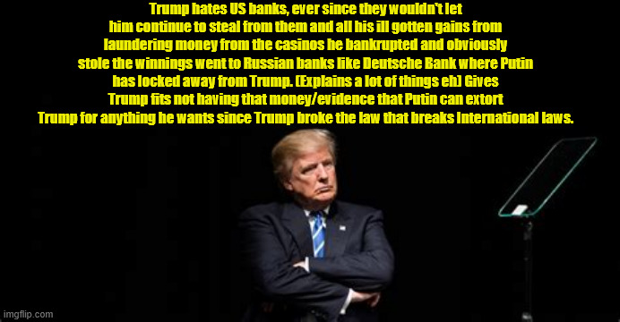 Trump's ill gotten goods gone to Putin's power | Trump hates US banks, ever since they wouldn't let him continue to steal from them and all his ill gotten gains from laundering money from the casinos he bankrupted and obviously stole the winnings went to Russian banks like Deutsche Bank where Putin has locked away from Trump. (Explains a lot of things eh) Gives Trump fits not having that money/evidence that Putin can extort Trump for anything he wants since Trump broke the law that breaks International laws. | image tagged in trump's ill gotten goods gone to putin's power,casino cash,laundered money,deutsche bank,maga money,putin's puppet 4 eva | made w/ Imgflip meme maker