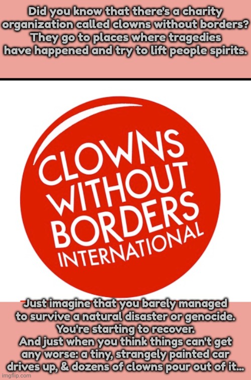 Anything but that! | Did you know that there's a charity organization called clowns without borders?
They go to places where tragedies have happened and try to lift people spirits. Just imagine that you barely managed
to survive a natural disaster or genocide.
You're starting to recover. And just when you think things can't get any worse: a tiny, strangely painted car drives up, & dozens of clowns pour out of it... | image tagged in are you not entertained,creepy clowns,terror,thank you mr helpful,dashhopes,why must you hurt me in this way | made w/ Imgflip meme maker
