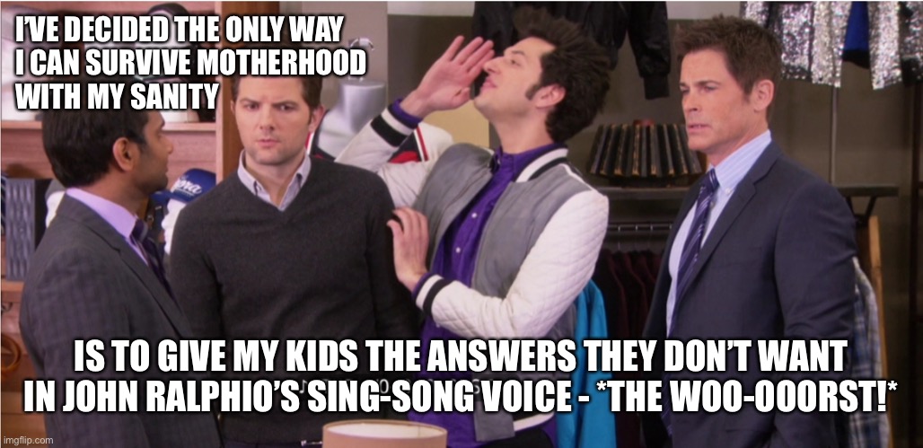 John Ralphio | I’VE DECIDED THE ONLY WAY 
I CAN SURVIVE MOTHERHOOD 
WITH MY SANITY; IS TO GIVE MY KIDS THE ANSWERS THEY DON’T WANT IN JOHN RALPHIO’S SING-SONG VOICE - *THE WOO-OOORST!* | image tagged in john ralphio | made w/ Imgflip meme maker