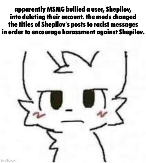 on shepilov | apparently MSMG bullied a user, Shepilov, into deleting their account. the mods changed the titles of Shepilov's posts to racist messages in order to encourage harassment against Shepilov. | image tagged in dissatisfied boy kisser | made w/ Imgflip meme maker