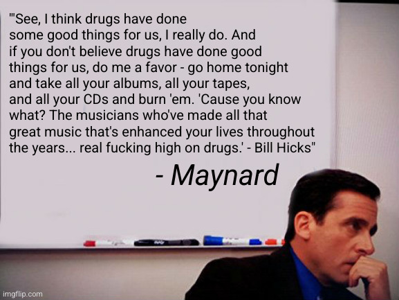 Michael Scott Whiteboard | '"See, I think drugs have done some good things for us, I really do. And if you don't believe drugs have done good things for us, do me a favor - go home tonight and take all your albums, all your tapes, and all your CDs and burn 'em. 'Cause you know what? The musicians who've made all that great music that's enhanced your lives throughout the years... real fucking high on drugs.' - Bill Hicks"; - Maynard | image tagged in michael scott whiteboard | made w/ Imgflip meme maker