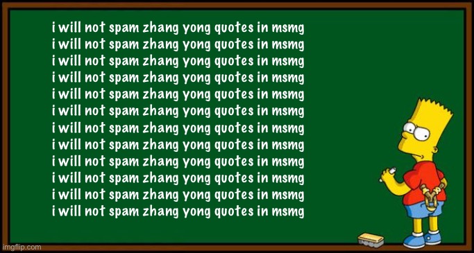 I won’t guys | i will not spam zhang yong quotes in msmg
i will not spam zhang yong quotes in msmg
i will not spam zhang yong quotes in msmg
i will not spam zhang yong quotes in msmg
i will not spam zhang yong quotes in msmg
i will not spam zhang yong quotes in msmg
i will not spam zhang yong quotes in msmg
i will not spam zhang yong quotes in msmg
i will not spam zhang yong quotes in msmg
i will not spam zhang yong quotes in msmg
i will not spam zhang yong quotes in msmg
i will not spam zhang yong quotes in msmg | image tagged in bart simpson - chalkboard | made w/ Imgflip meme maker