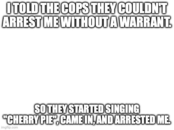I don't even like the song | I TOLD THE COPS THEY COULDN'T ARREST ME WITHOUT A WARRANT. SO THEY STARTED SINGING "CHERRY PIE", CAME IN, AND ARRESTED ME. | image tagged in blank white template | made w/ Imgflip meme maker