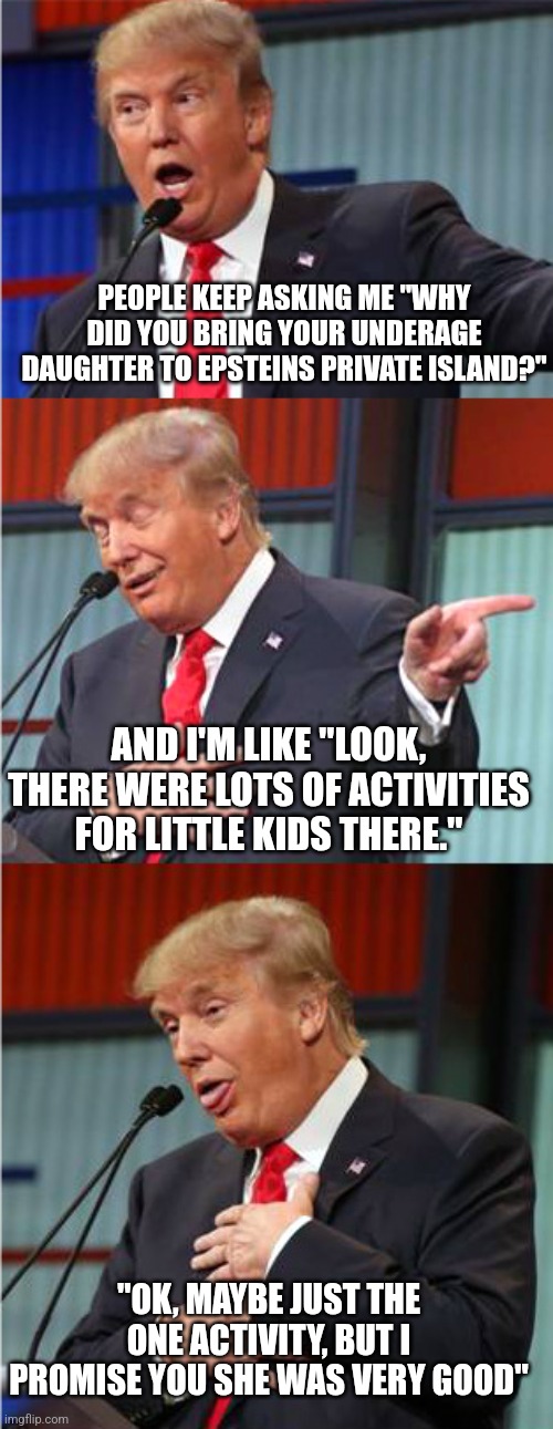 Trumps don't seem too interested in discussing the Epstein flight logs now | PEOPLE KEEP ASKING ME "WHY DID YOU BRING YOUR UNDERAGE DAUGHTER TO EPSTEINS PRIVATE ISLAND?"; AND I'M LIKE "LOOK, THERE WERE LOTS OF ACTIVITIES FOR LITTLE KIDS THERE."; "OK, MAYBE JUST THE ONE ACTIVITY, BUT I PROMISE YOU SHE WAS VERY GOOD" | image tagged in bad pun trump,scumbag republicans,terrorists,trailer trash,conservative hypocrisy,pedophiles | made w/ Imgflip meme maker