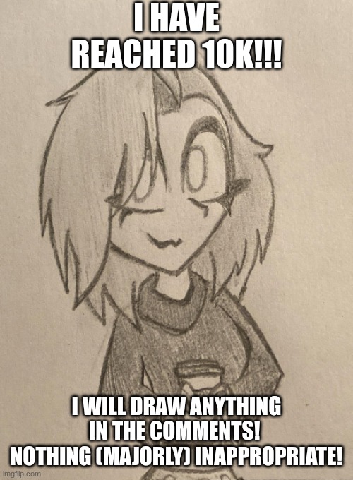 I HAVE REACHED 10K!!! I WILL DRAW ANYTHING IN THE COMMENTS! 
NOTHING (MAJORLY) INAPPROPRIATE! | image tagged in 10k,drawing,slay,idk,random,random bullshit go | made w/ Imgflip meme maker