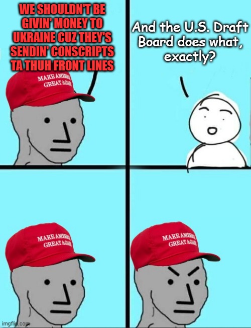 Cult programming hinges entirely on the programee's ignorance and/or reluctance/inability to critically analyze talking points. | WE SHOULDN'T BE
GIVIN' MONEY TO
UKRAINE CUZ THEY'S
SENDIN' CONSCRIPTS
TA THUH FRONT LINES; And the U.S. Draft
Board does what,
exactly? | image tagged in angry maga with more space | made w/ Imgflip meme maker
