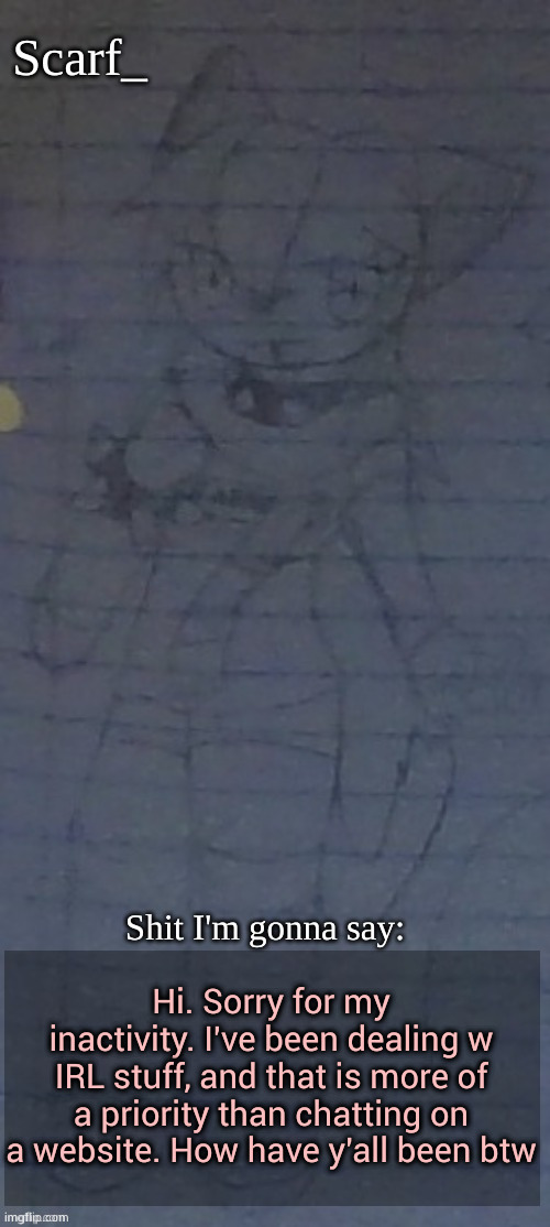 Scarf annoncement template (drawing by Scarfs irl friend) | Hi. Sorry for my inactivity. I've been dealing w IRL stuff, and that is more of a priority than chatting on a website. How have y'all been btw | image tagged in scarf annoncement template drawing by scarfs irl friend | made w/ Imgflip meme maker