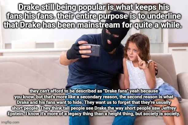 Robber with ski mask taking a selfie with little girl on a sofa | Drake still being popular is what keeps his fans his fans. their entire purpose is to underline that Drake has been mainstream for quite a while. they can't afford to be described as "Drake fans" yeah because you know. but that's more like a secondary reason, the second reason is what Drake and his fans want to hide. They want us to forget that they're usually short people. They think tall people see Drake the way short people saw Jeffrey Epstein. I know it's more of a legacy thing than a height thing, but society is society. | made w/ Imgflip meme maker