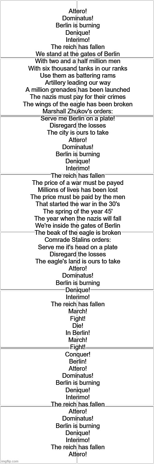 Attero! Dominatus! | Attero!
Dominatus!
Berlin is burning
Denique!
Interimo!
The reich has fallen
We stand at the gates of Berlin
With two and a half million men
With six thousand tanks in our ranks
Use them as battering rams
Artillery leading our way
A million grenades has been launched
The nazis must pay for their crimes
The wings of the eagle has been broken
Marshall Zhukov's orders:
Serve me Berlin on a plate!
Disregard the losses
The city is ours to take
Attero!
Dominatus!
Berlin is burning
Denique!
Interimo!
The reich has fallen
The price of a war must be payed
Millions of lives has been lost
The price must be paid by the men
That started the war in the 30's
The spring of the year 45'
The year when the nazis will fall
We're inside the gates of Berlin
The beak of the eagle is broken
Comrade Stalins orders:
Serve me it's head on a plate
Disregard the losses
The eagle's land is ours to take
Attero!
Dominatus!
Berlin is burning
Denique!
Interimo!
The reich has fallen
March!
Fight!
Die!
In Berlin!
March!
Fight!
Conquer!
Berlin!
Attero!
Dominatus!
Berlin is burning
Denique!
Interimo!
The reich has fallen
Attero!
Dominatus!
Berlin is burning
Denique!
Interimo!
The reich has fallen
Attero! | image tagged in blank comic panel 2x8,sabaton | made w/ Imgflip meme maker