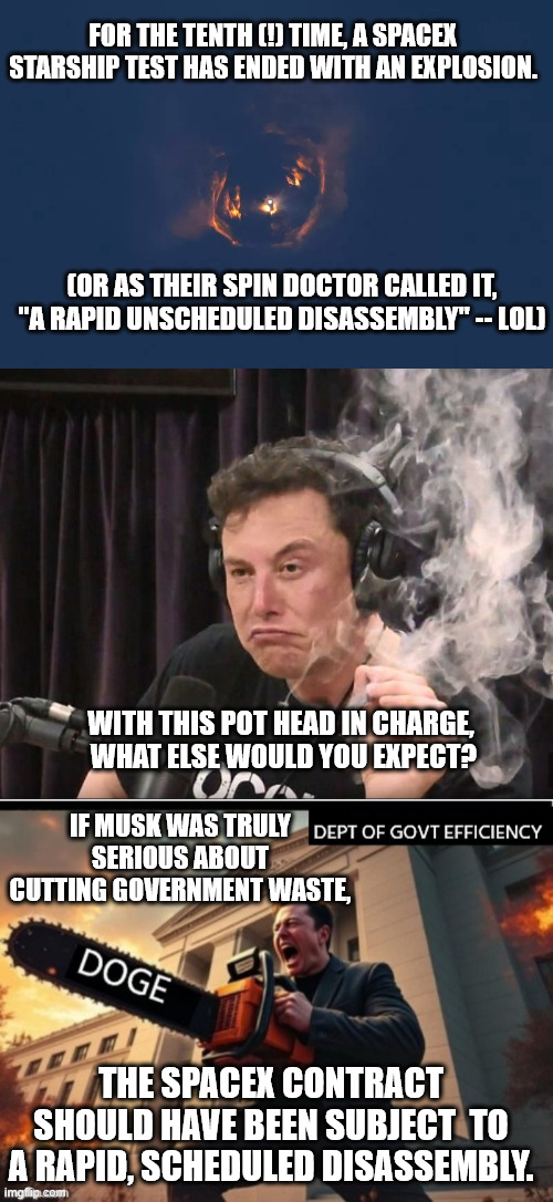 And don't forget, your risk of dying in a Tesla is twice as high as in the average car. | FOR THE TENTH (!) TIME, A SPACEX STARSHIP TEST HAS ENDED WITH AN EXPLOSION. (OR AS THEIR SPIN DOCTOR CALLED IT, "A RAPID UNSCHEDULED DISASSEMBLY" -- LOL); WITH THIS POT HEAD IN CHARGE,
 WHAT ELSE WOULD YOU EXPECT? IF MUSK WAS TRULY SERIOUS ABOUT CUTTING GOVERNMENT WASTE, THE SPACEX CONTRACT SHOULD HAVE BEEN SUBJECT  TO A RAPID, SCHEDULED DISASSEMBLY. | image tagged in elon musk smoking a joint,space x and musk fleecing the u s taxpayers,incompetent musk,elon the con,don the con | made w/ Imgflip meme maker