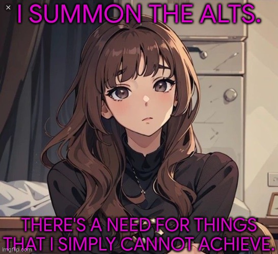 So, What's New? | I SUMMON THE ALTS. THERE'S A NEED FOR THINGS THAT I SIMPLY CANNOT ACHIEVE. | image tagged in kiera but anime,bored,kill me,i don't need sleep i need answers,barf | made w/ Imgflip meme maker