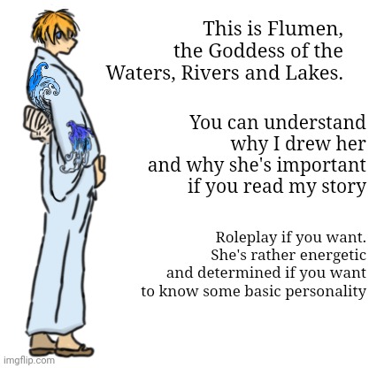 Helo chat, this is Flumen | This is Flumen, the Goddess of the Waters, Rivers and Lakes. You can understand why I drew her and why she's important if you read my story; Roleplay if you want. She's rather energetic and determined if you want to know some basic personality | made w/ Imgflip meme maker