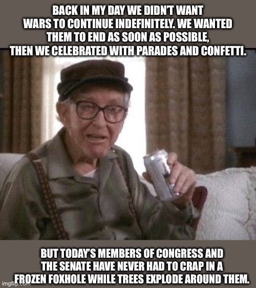 Grandpa | BACK IN MY DAY WE DIDN’T WANT WARS TO CONTINUE INDEFINITELY. WE WANTED THEM TO END AS SOON AS POSSIBLE, THEN WE CELEBRATED WITH PARADES AND CONFETTI. BUT TODAY’S MEMBERS OF CONGRESS AND THE SENATE HAVE NEVER HAD TO CRAP IN A FROZEN FOXHOLE WHILE TREES EXPLODE AROUND THEM. | image tagged in grandpa | made w/ Imgflip meme maker