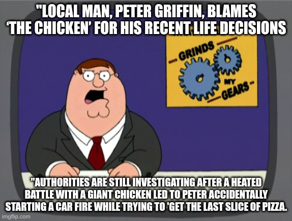 Peter my freind | "LOCAL MAN, PETER GRIFFIN, BLAMES ‘THE CHICKEN’ FOR HIS RECENT LIFE DECISIONS; "AUTHORITIES ARE STILL INVESTIGATING AFTER A HEATED BATTLE WITH A GIANT CHICKEN LED TO PETER ACCIDENTALLY STARTING A CAR FIRE WHILE TRYING TO 'GET THE LAST SLICE OF PIZZA. | image tagged in memes,peter griffin news | made w/ Imgflip meme maker