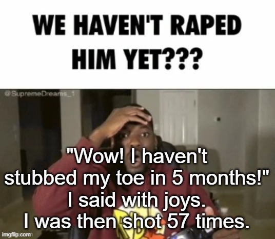we have not | "Wow! I haven't stubbed my toe in 5 months!" I said with joys. I was then shot 57 times. | image tagged in we have not | made w/ Imgflip meme maker