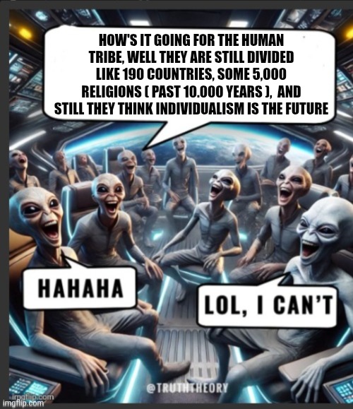 Fun | HOW'S IT GOING FOR THE HUMAN TRIBE, WELL THEY ARE STILL DIVIDED LIKE 190 COUNTRIES, SOME 5,000 RELIGIONS ( PAST 10.000 YEARS ),  AND STILL THEY THINK INDIVIDUALISM IS THE FUTURE | image tagged in alien meeting suggestion | made w/ Imgflip meme maker