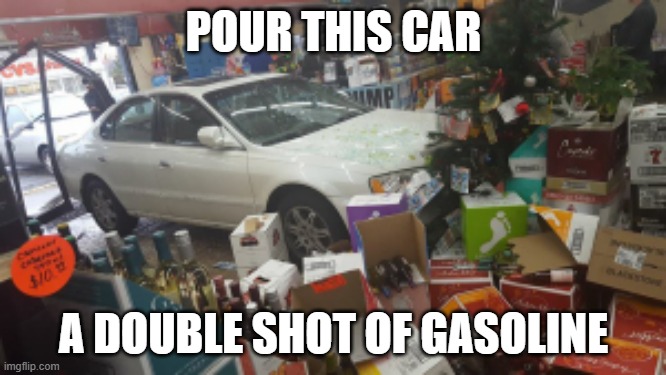 Car crash liquor store | POUR THIS CAR; A DOUBLE SHOT OF GASOLINE | image tagged in car crash liquor store | made w/ Imgflip meme maker