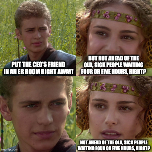 Boarding nightmare in the ER | PUT THE CEO'S FRIEND IN AN ER ROOM RIGHT AWAY! BUT NOT AHEAD OF THE OLD, SICK PEOPLE WAITING FOUR OR FIVE HOURS, RIGHT? NOT AHEAD OF THE OLD, SICK PEOPLE WAITING FOUR OR FIVE HOURS, RIGHT? | image tagged in anakin padme 4 panel | made w/ Imgflip meme maker