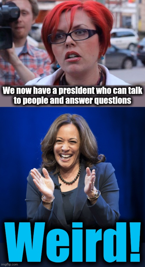 It's so weird! | We now have a president who can talk
to people and answer questions; Weird! | image tagged in angry feminist,kamala harris laughing,trump derangement syndrome,democrats,sleepy joe biden,weird | made w/ Imgflip meme maker