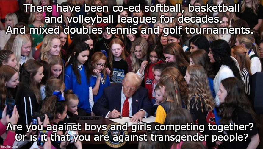 boys, girls sports | There have been co-ed softball, basketball
 and volleyball leagues for decades.
And mixed doubles tennis and golf tournaments. Are you against boys and girls competing together? 
Or is it that you are against transgender people? | image tagged in trump bans men in women's sports,transgender | made w/ Imgflip meme maker