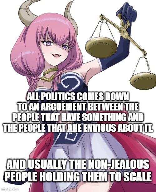 Look to the Left, Look to the Right, and Laugh | ALL POLITICS COMES DOWN TO AN ARGUEMENT BETWEEN THE PEOPLE THAT HAVE SOMETHING AND THE PEOPLE THAT ARE ENVIOUS ABOUT IT. AND USUALLY THE NON-JEALOUS PEOPLE HOLDING THEM TO SCALE | image tagged in political meme,scale | made w/ Imgflip meme maker