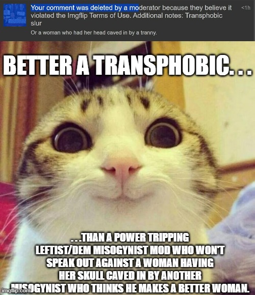 PS - I wrote the comment knowing full well I'd get a timeout. . .be back in 24 hrs. | BETTER A TRANSPHOBIC. . . . . .THAN A POWER TRIPPING LEFTIST/DEM MISOGYNIST MOD WHO WON'T SPEAK OUT AGAINST A WOMAN HAVING HER SKULL CAVED IN BY ANOTHER MISOGYNIST WHO THINKS HE MAKES A BETTER WOMAN. | image tagged in memes,smiling cat,misogyny,stupid people,political meme,politics | made w/ Imgflip meme maker