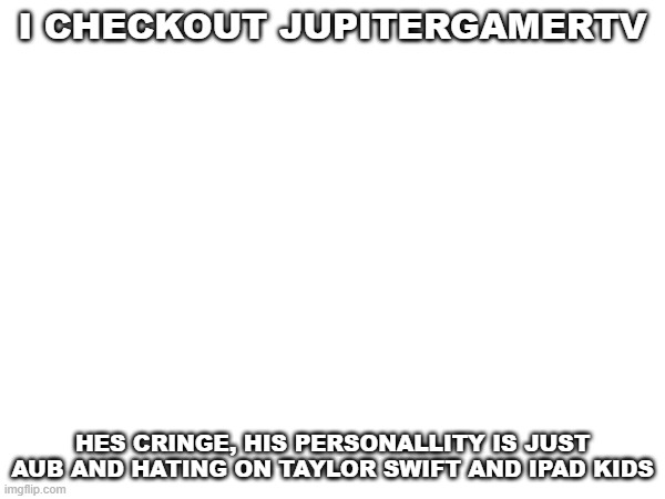 I CHECKOUT JUPITERGAMERTV; HES CRINGE, HIS PERSONALLITY IS JUST AUB AND HATING ON TAYLOR SWIFT AND IPAD KIDS | image tagged in random | made w/ Imgflip meme maker