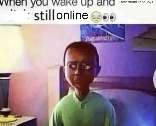when you wake up and still alive | FatherfromBreadBoys; online | image tagged in when you wake up and still alive | made w/ Imgflip meme maker