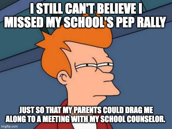 UGGHH....WHY???!! | I STILL CAN'T BELIEVE I MISSED MY SCHOOL'S PEP RALLY; JUST SO THAT MY PARENTS COULD DRAG ME ALONG TO A MEETING WITH MY SCHOOL COUNSELOR. | image tagged in memes,futurama fry | made w/ Imgflip meme maker