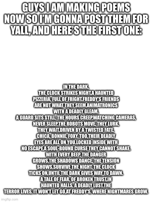 I’m making poems now :) this is for the original FNAF | IN THE DARK, THE CLOCK STRIKES NIGHT, A HAUNTED PIZZERIA, FULL OF FRIGHT. FREDDY'S FRIENDS ARE NOT WHAT THEY SEEM, ANIMATRONICS WITH A DEADLY GLEAM.
A GUARD SITS STILL, THE HOURS CREEP, WATCHING CAMERAS, NEVER SLEEP. THE ROBOTS MOVE, THEY LURK, THEY WAIT, DRIVEN BY A TWISTED FATE.
CHICA, BONNIE, FOXY, TOO, THEIR DEADLY EYES ARE ALL ON YOU. LOCKED INSIDE WITH NO ESCAPE, A SOUL-BOUND CURSE THEY CANNOT SHAKE.
WITH EVERY BEEP, THE DANGER GROWS, THE SHADOWS DANCE, THE TENSION SHOWS. SURVIVE THE NIGHT, THE CLOCK TICKS ON, UNTIL THE DARK GIVES WAY TO DAWN.
A TALE OF FEAR, OF BROKEN TRUST, IN HAUNTED HALLS, A DEADLY LUST. THE TERROR LIVES, IT WON'T LET GO, AT FREDDY'S, WHERE NIGHTMARES GROW. GUYS I AM MAKING POEMS NOW SO I’M GONNA POST THEM FOR YALL, AND HERE’S THE FIRST ONE: | image tagged in fnaf,poem | made w/ Imgflip meme maker