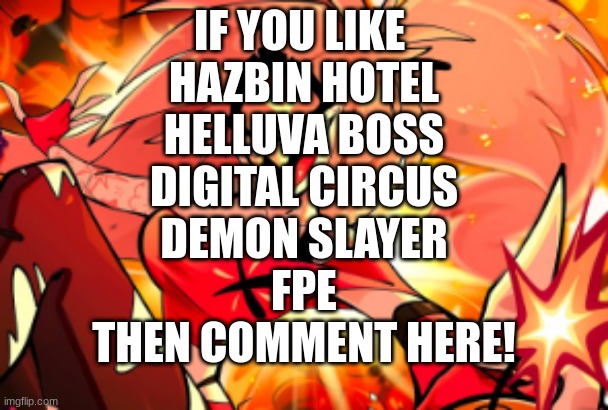 IF YOU LIKE 
HAZBIN HOTEL
HELLUVA BOSS
DIGITAL CIRCUS
DEMON SLAYER
FPE
THEN COMMENT HERE! | image tagged in hazbin hotel,helluva boss,demon slayer,digital circus,tadc,fpe | made w/ Imgflip meme maker