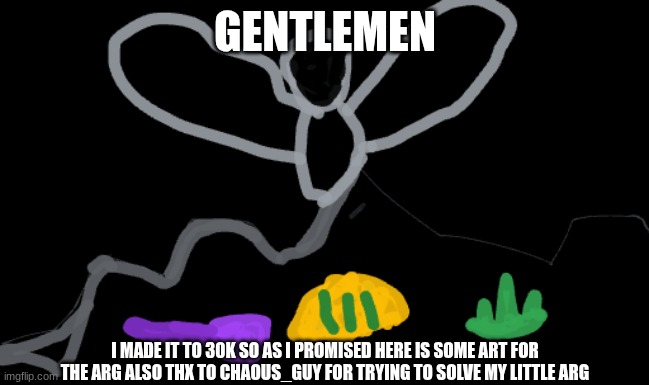 also thanks for helping me 30k | GENTLEMEN; I MADE IT TO 30K SO AS I PROMISED HERE IS SOME ART FOR THE ARG ALSO THX TO CHAOUS_GUY FOR TRYING TO SOLVE MY LITTLE ARG | made w/ Imgflip meme maker