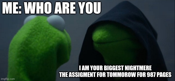 Evil Kermit | ME: WHO ARE YOU; I AM YOUR BIGGEST NIGHTMERE
THE ASSIGMENT FOR TOMMOROW FOR 987 PAGES | image tagged in memes,evil kermit | made w/ Imgflip meme maker