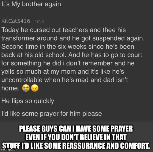 I’m worried and a bunch of other stuff | PLEASE GUYS CAN I HAVE SOME PRAYER EVEN IF YOU DON’T BELIEVE IN THAT STUFF I’D LIKE SOME REASSURANCE AND COMFORT. | image tagged in prayer,sad,flip,crying,help,please | made w/ Imgflip meme maker