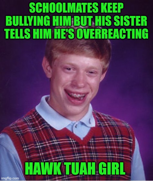 Funny | SCHOOLMATES KEEP BULLYING HIM BUT HIS SISTER TELLS HIM HE'S OVERREACTING; HAWK TUAH GIRL | image tagged in memes,bad luck brian,hawk tuah,bullying,school memes,reaction | made w/ Imgflip meme maker