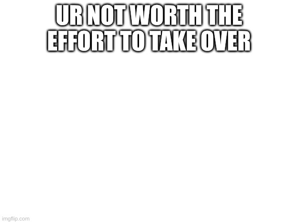 UR NOT WORTH THE EFFORT TO TAKE OVER | made w/ Imgflip meme maker