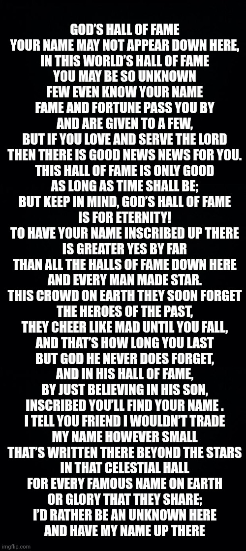 GOD’S HALL OF FAME
YOUR NAME MAY NOT APPEAR DOWN HERE,
IN THIS WORLD’S HALL OF FAME
YOU MAY BE SO UNKNOWN
FEW EVEN KNOW YOUR NAME

FAME AND FORTUNE PASS YOU BY
AND ARE GIVEN TO A FEW,
BUT IF YOU LOVE AND SERVE THE LORD
THEN THERE IS GOOD NEWS NEWS FOR YOU.

THIS HALL OF FAME IS ONLY GOOD
AS LONG AS TIME SHALL BE;
BUT KEEP IN MIND, GOD’S HALL OF FAME
IS FOR ETERNITY!

TO HAVE YOUR NAME INSCRIBED UP THERE
IS GREATER YES BY FAR
THAN ALL THE HALLS OF FAME DOWN HERE
AND EVERY MAN MADE STAR.

THIS CROWD ON EARTH THEY SOON FORGET
THE HEROES OF THE PAST,
THEY CHEER LIKE MAD UNTIL YOU FALL,
AND THAT’S HOW LONG YOU LAST

BUT GOD HE NEVER DOES FORGET,
AND IN HIS HALL OF FAME,
BY JUST BELIEVING IN HIS SON,
INSCRIBED YOU’LL FIND YOUR NAME .

I TELL YOU FRIEND I WOULDN’T TRADE
MY NAME HOWEVER SMALL
THAT’S WRITTEN THERE BEYOND THE STARS
IN THAT CELESTIAL HALL

FOR EVERY FAMOUS NAME ON EARTH
OR GLORY THAT THEY SHARE;
I’D RATHER BE AN UNKNOWN HERE
AND HAVE MY NAME UP THERE | image tagged in black background | made w/ Imgflip meme maker