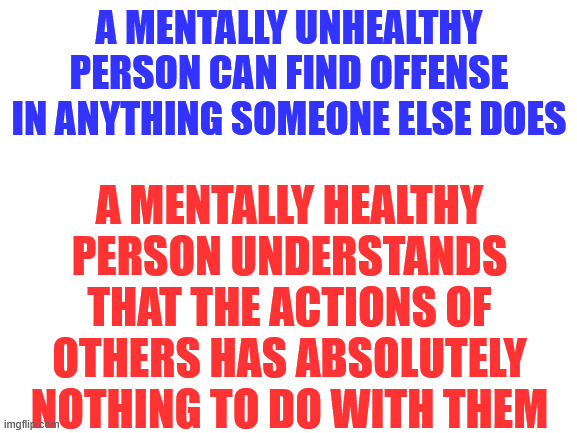 Don't worry about what other people say or do.   Focus on your own shit.  You'll be happier. | A MENTALLY UNHEALTHY PERSON CAN FIND OFFENSE IN ANYTHING SOMEONE ELSE DOES; A MENTALLY HEALTHY PERSON UNDERSTANDS THAT THE ACTIONS OF OTHERS HAS ABSOLUTELY NOTHING TO DO WITH THEM | image tagged in blank white template | made w/ Imgflip meme maker