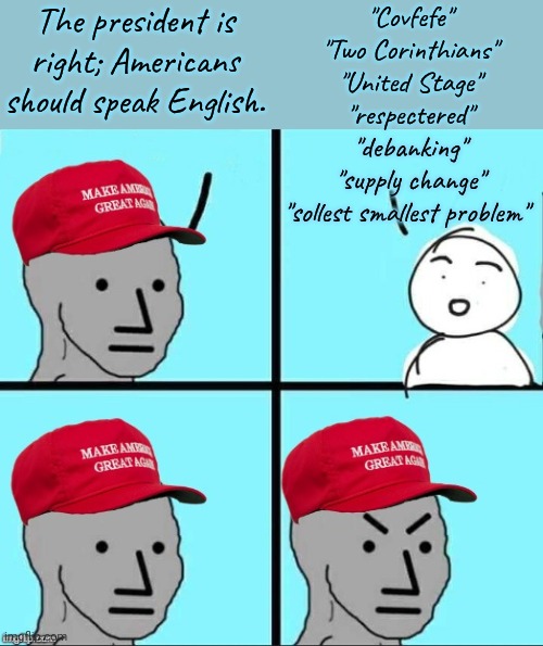 What language is he speaking? | The president is right; Americans should speak English. "Covfefe"
"Two Corinthians"
"United Stage"
"respectered"
"debanking"
"supply change"
"sollest smallest problem" | image tagged in maga npc an an0nym0us template,donald trump,cool hand luke - failure to communicate,what did you say | made w/ Imgflip meme maker