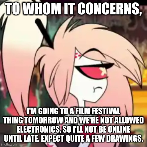 TO WHOM IT CONCERNS, I'M GOING TO A FILM FESTIVAL THING TOMORROW AND WE'RE NOT ALLOWED ELECTRONICS, SO I'LL NOT BE ONLINE UNTIL LATE. EXPECT QUITE A FEW DRAWINGS. | made w/ Imgflip meme maker