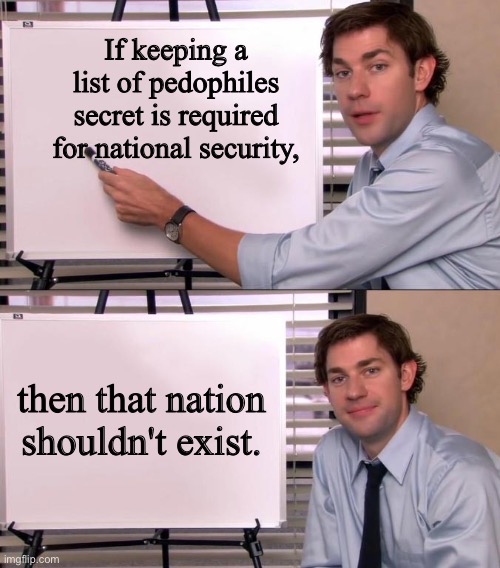 Jim Halpert Explains | If keeping a list of pedophiles secret is required for national security, then that nation shouldn't exist. | image tagged in jim halpert explains | made w/ Imgflip meme maker