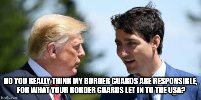 Border Security | DO YOU REALLY THINK MY BORDER GUARDS ARE RESPONSIBLE,
 FOR WHAT YOUR BORDER GUARDS LET IN TO THE USA? | image tagged in trump,tariffs,usa,canada,trudeau | made w/ Imgflip meme maker