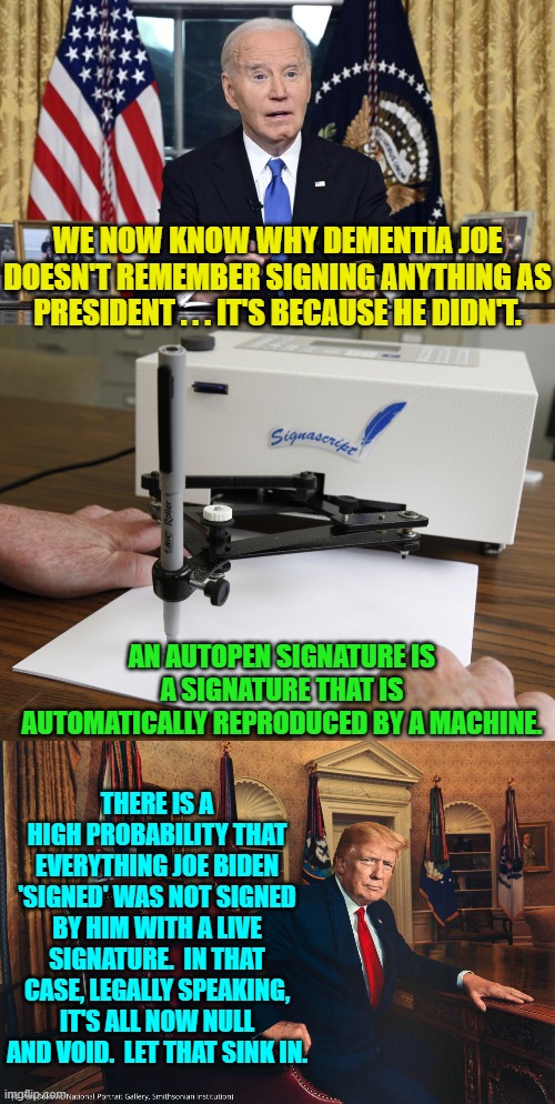 Oops, eh? | WE NOW KNOW WHY DEMENTIA JOE DOESN'T REMEMBER SIGNING ANYTHING AS PRESIDENT . . . IT'S BECAUSE HE DIDN'T. AN AUTOPEN SIGNATURE IS A SIGNATURE THAT IS AUTOMATICALLY REPRODUCED BY A MACHINE. THERE IS A HIGH PROBABILITY THAT EVERYTHING JOE BIDEN 'SIGNED' WAS NOT SIGNED BY HIM WITH A LIVE SIGNATURE.  IN THAT CASE, LEGALLY SPEAKING, IT'S ALL NOW NULL AND VOID.  LET THAT SINK IN. | image tagged in yep | made w/ Imgflip meme maker