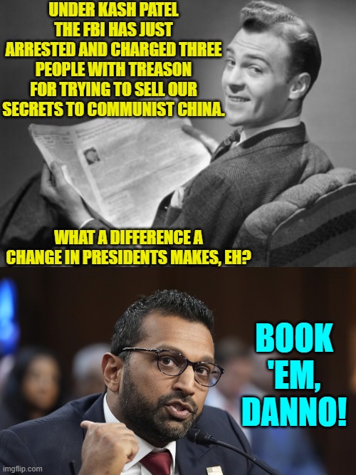 A breath of fresh air on the winds of sanity. | UNDER KASH PATEL THE FBI HAS JUST ARRESTED AND CHARGED THREE PEOPLE WITH TREASON FOR TRYING TO SELL OUR SECRETS TO COMMUNIST CHINA. WHAT A DIFFERENCE A CHANGE IN PRESIDENTS MAKES, EH? BOOK 'EM, DANNO! | image tagged in yep | made w/ Imgflip meme maker