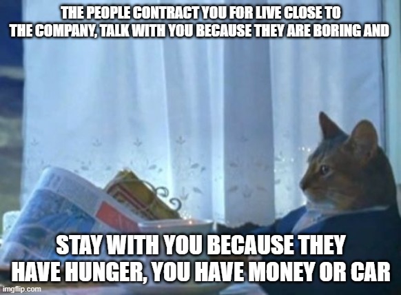 the convenience | THE PEOPLE CONTRACT YOU FOR LIVE CLOSE TO THE COMPANY, TALK WITH YOU BECAUSE THEY ARE BORING AND; STAY WITH YOU BECAUSE THEY HAVE HUNGER, YOU HAVE MONEY OR CAR | image tagged in memes,i should buy a boat cat | made w/ Imgflip meme maker
