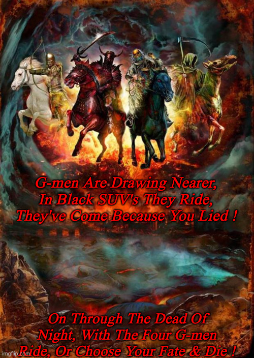 We Already Chose Our Fate | G-men Are Drawing Nearer, In Black SUV's They Ride, They've Come Because You Lied ! On Through The Dead Of Night, With The Four G-men Ride, Or Choose Your Fate & Die ! | image tagged in political meme,politics,funny memes,funny,charges are coming | made w/ Imgflip meme maker